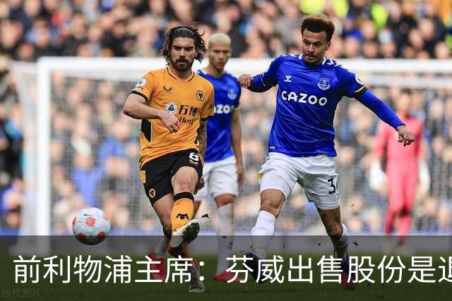 前利物浦主席：芬威出售股份是退出利物浦的开始，他们很负责任